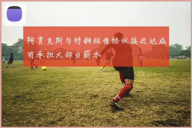 阿贾克斯与特狮租借协议接近达成将承担大部分薪水