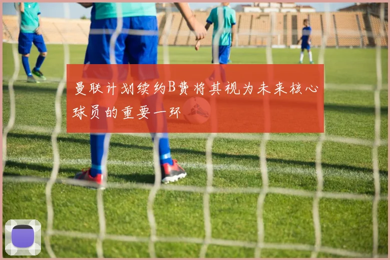 曼联计划续约B费将其视为未来核心球员的重要一环