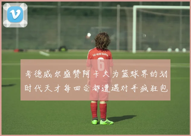 考德威尔盛赞阿卡夫为篮球界的划时代天才每回合都遭遇对手疯狂包夹挑战