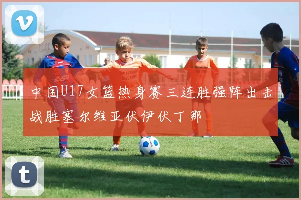 中国U17女篮热身赛三连胜强阵出击战胜塞尔维亚伏伊伏丁那