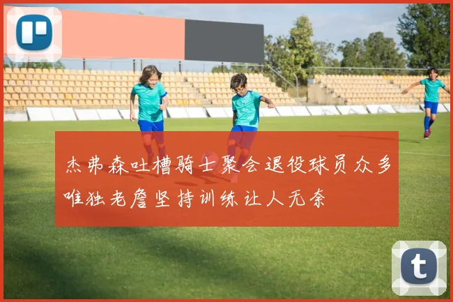 杰弗森吐槽骑士聚会退役球员众多唯独老詹坚持训练让人无奈