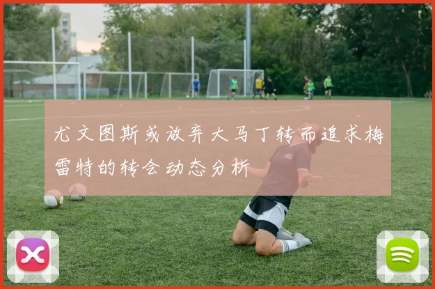 尤文图斯或放弃大马丁转而追求梅雷特的转会动态分析