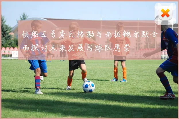 快船五号秀瓦格勒与老板鲍尔默会面探讨未来发展与球队愿景
