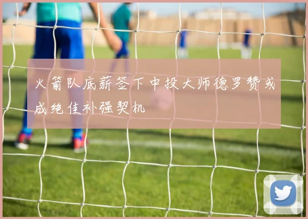 火箭队底薪签下中投大师德罗赞或成绝佳补强契机
