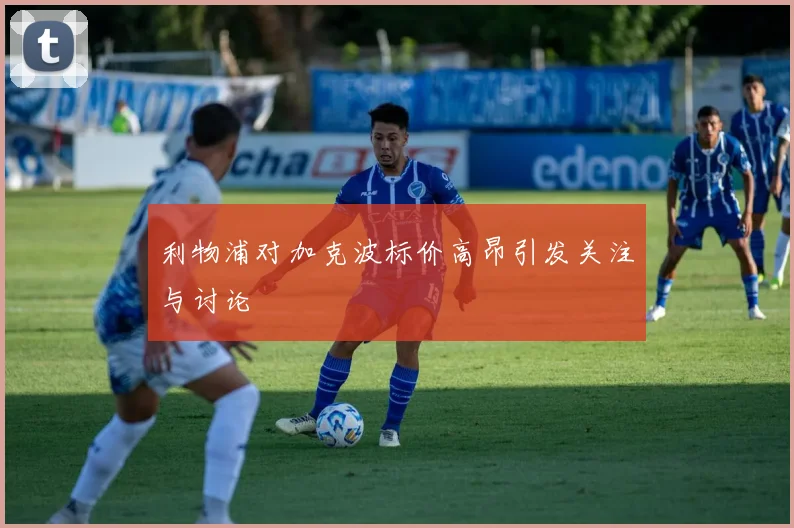 利物浦对加克波标价高昂引发关注与讨论