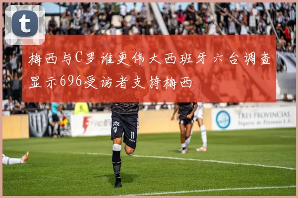 梅西与C罗谁更伟大西班牙六台调查显示696受访者支持梅西
