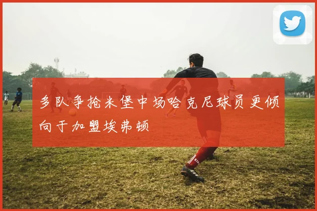 多队争抢米堡中场哈克尼球员更倾向于加盟埃弗顿