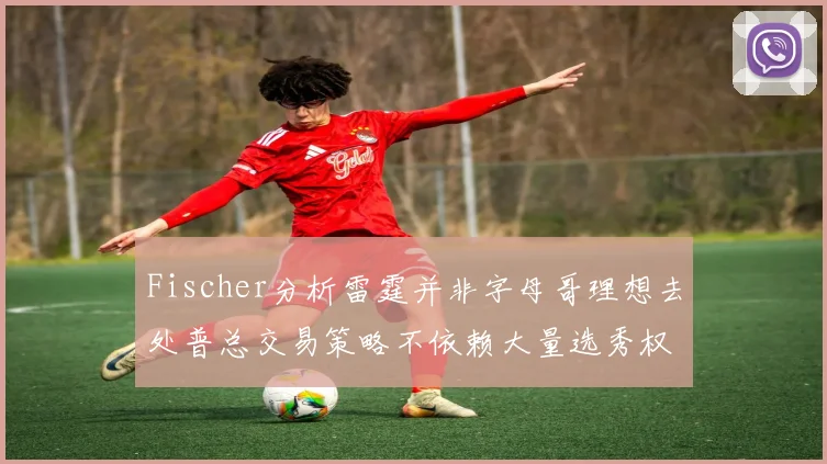 Fischer分析雷霆并非字母哥理想去处普总交易策略不依赖大量选秀权