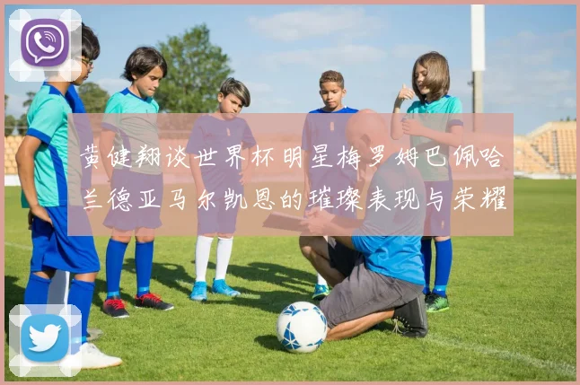 黄健翔谈世界杯明星梅罗姆巴佩哈兰德亚马尔凯恩的璀璨表现与荣耀时刻