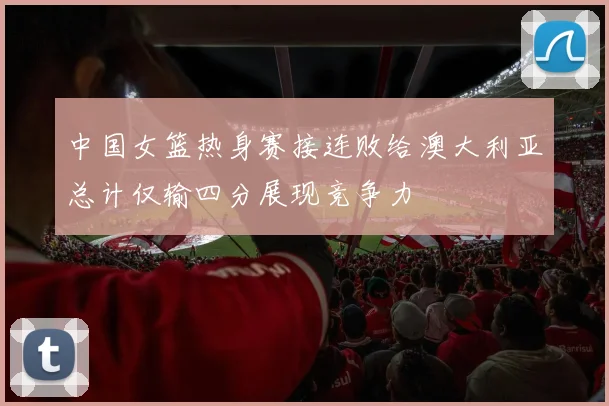 中国女篮热身赛接连败给澳大利亚总计仅输四分展现竞争力