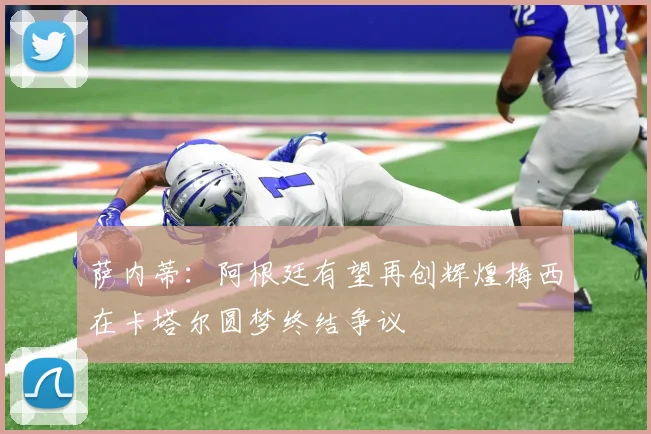 萨内蒂：阿根廷有望再创辉煌梅西在卡塔尔圆梦终结争议